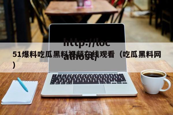 51爆料吃瓜黑料视频在线观看（吃瓜黑料网）